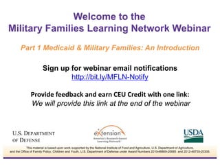 Welcome to the 
Military Families Learning Network Webinar 
Part 1 Medicaid & Military Families: An Introduction 
Sign up for webinar email notifications 
http://bit.ly/MFLN-Notify 
Provide feedback and earn CEU Credit with one link: 
We will provide this link at the end of the webinar 
This material is based upon work supported by the National Institute of Food and Agriculture, U.S. Department of Agriculture, 
and the Office of Family Policy, Children and Youth, U.S. Department of Defense under Award Numbers 2010-48869-20685 and 2012-48755-20306. 
 