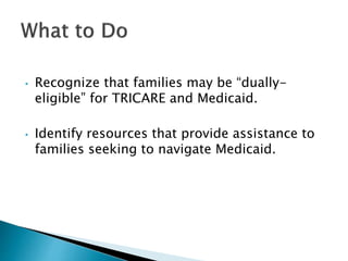 • Recognize that families may be “dually-eligible” 
for TRICARE and Medicaid. 
• Identify resources that provide assistanc...