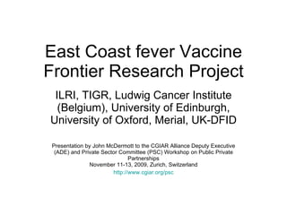 East Coast fever Vaccine Frontier Research Project ILRI, TIGR, Ludwig Cancer Institute (Belgium), University of Edinburgh, University of Oxford, Merial, UK-DFID Presentation by John McDermott to the  CGIAR Alliance Deputy Executive (ADE) and Private Sector Committee (PSC) Workshop on Public Private Partnerships November 11-13, 2009, Zurich, Switzerland http://www.cgiar.org/psc 