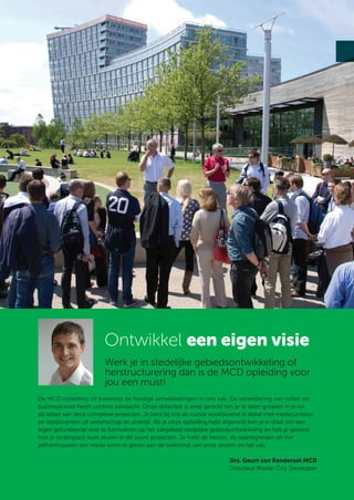 Ontwikkel een eigen visie
                         Werk je in stedelijke gebiedsontwikkeling of
                         herstructurering dan is de MCD opleiding voor
                         jou een must!
De MCD opleiding zit bovenop de huidige ontwikkelingen in ons vak. De verandering van rollen en
businesscases heeft continu aandacht. Onze didactiek is erop gericht om je te laten groeien in je rol
als leider van deze complexe projecten. Je bent bij ons als cursist voortdurend in debat met medecursisten
en topdocenten uit wetenschap en praktijk. Als je onze opleiding hebt afgerond ben je in staat om een
eigen gefundeerde visie te formuleren op het vakgebied stedelijke gebiedsontwikkeling en heb je geleerd
hoe je strategisch kunt sturen in dit soort projecten. Je hebt de kennis, de vaardigheden en het
zelfvertrouwen om mede vorm te geven aan de toekomst van onze steden en het vak.

                                                                         Drs. Geurt van Randeraat MCD
                                                                         Directeur Master City Developer
 