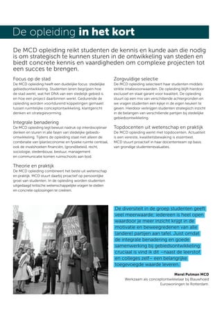 De opleiding in het kort
De MCD opleiding reikt studenten de kennis en kunde aan die nodig
is om strategisch te kunnen sturen in de ontwikkeling van steden en
biedt concrete kennis en vaardigheden om complexe projecten tot
een succes te brengen.
Focus op de stad                                            Zorgvuldige selectie
De MCD opleiding heeft een duidelijke focus: stedelijke     De MCD opleiding selecteert haar studenten middels
gebiedsontwikkeling. Studenten leren begrijpen hoe          strikte intakevoorwaarden. De opleiding blijft hierdoor
de stad werkt, wat het DNA van een stedelijk gebied is      exclusief en staat garant voor kwaliteit. De opleiding
en hoe een project daarbinnen werkt. Gedurende de           stuurt op een mix van verschillende achtergronden en
opleiding worden voortdurend koppelingen gemaakt            we vragen studenten een kijkje in de eigen keuken te
tussen ruimtelijke conceptontwikkeling, klantgericht        geven. Hierdoor verkrijgen studenten strategisch inzicht
denken en strategievorming.                                 in de belangen van verschillende partijen bij stedelijke
                                                            gebiedsontwikkeling.
Integrale benadering
De MCD opleiding legt bewust nadruk op interdisciplinair    Topdocenten uit wetenschap en praktijk
denken en sturen in alle fasen van stedelijke gebieds-      De MCD opleiding werkt met topdocenten. Actualiteit
ontwikkeling. Tijdens de opleiding staat niet alleen de     is een vereiste, kwaliteitsbewaking is essentieel.
combinatie van (plan)economie en fysieke ruimte centraal,   MCD stuurt proactief in haar docententeam op basis
ook de invalshoeken ﬁnanciën, (grond)beleid, recht,         van grondige studentenevaluaties.
sociologie, stedenbouw, bestuur, management
en communicatie komen ruimschoots aan bod.

Theorie en praktijk
De MCD opleiding combineert het beste uit wetenschap
en praktijk. MCD stuurt daarbij proactief op persoonlijke
groei van studenten. In de opleiding worden studenten
uitgedaagd kritische wetenschappelijke vragen te stellen
en concrete oplossingen te creëren.




                                                            De diversiteit in de groep studenten geeft
                                                            veel meerwaarde; iedereen is heel open
                                                            waardoor je meer inzicht krijgt in de
                                                            motivatie en beweegredenen van alle
                                                            (andere) partijen aan tafel. Juist omdat
                                                            de integrale benadering en goede
                                                            samenwerking bij gebiedsontwikkeling
                                                            cruciaal is vind ik dit –naast de leerstof
                                                            en colleges zelf– een belangrijke
                                                            toegevoegde waarde leveren.
                                                                                            Merel Putman MCD
                                                                  Werkzaam als conceptontwikkelaar bij Blauwhoed
                                                                                    Eurowoningen te Rotterdam.
 