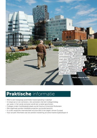 De MCD opleiding is een
                                                                         universitaire topopleiding
                                                                         voor stedelijke gebieds-
                                                                         ontwikkeling. Professionals
                                                                         met een sleutelfunctie in de
                                                                         publieke of private sector
                                                                         werken er intensief samen
                                                                         in een programma waar
                                                                         praktijk en wetenschap
                                                                         elkaar afwisselen.
                                                                                        Prof.ir. Hans de Jonge
                                                                                                       TU Delft




Praktische informatie
. MCD is een tweejarige postinitiële masteropleiding in deeltijd
. In totaal zijn er vier semesters: drie semesters met één collegemiddag
  per week, in het vierde semester wordt een scriptie geschreven
. Colleges vinden hoofdzakelijk plaats op de Erasmus Universiteit Rotterdam
. Met regelmaat worden stedelijke projecten op locatie bezocht
. Er is één verplichte internationale excursie (drie à vier dagen, binnen Europa)
. Voor actuele informatie over de vereiste investering zie www.mastercitydeveloper.nl
 