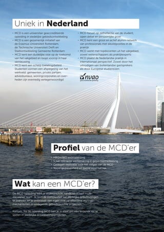 Uniek in Nederland
. MCD is een universitair geaccrediteerde              . MCD focust op zelfreﬂectie van de student,
  opleiding in stedelijke gebiedsontwikkeling            open debat en persoonlijke groei
. MCD is een gezamenlijk initiatief van                . MCD kent een groot en actief alumni netwerk
  de Erasmus Universiteit Rotterdam,                     van professionals met sleutelposities in de
  de Technische Universiteit Delft en                    praktijk
  Stadsontwikkeling Gemeente Rotterdam                 . MCD werkt met topdocenten uit het vakgebied,
. MCD kent een duidelijke visie op de toekomst           zowel wetenschappers als praktijkexperts
  van het vakgebied en loopt voorop in haar            . MCD plaatst de Nederlandse praktijk in
  vernieuwing                                            internationaal perspectief. Zowel door het
. MCD kent een scherp toelatingsbeleid.                  uitnodigen van buitenlandse gastsprekers
  Studenten vormen een afspiegeling van het              als door Europese studiereizen
  werkveld: gemeenten, private partijen,
  adviesbureaus, woningcorporaties en over-
  heden zijn evenredig vertegenwoordigd




                                    Proﬁel van de MCD’er
                                .   HBO+/WO vooropleiding
                                .   5 jaar relevante werkervaring in gebiedsontwikkeling
                                .   Gedegen motivatie voor het volgen van de MCD
                                .   Toont gedrevenheid en passie voor het vak




 Wat kan een MCD’er?
De MCD opleiding leert je strategisch te handelen in een multi-
disciplinair team. Je leert de complexiteit van stedelijke ontwikkelingen
te overzien en je ontwikkelt een eigen visie op eﬀectieve sturings-
mechanismen in uitdagende gebiedsgerichte projecten.

Kortom: Na de opleiding MCD ben je in staat om een leidende rol te
spelen in stedelijke ontwikkelingsprojecten.
 