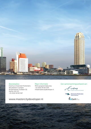 Bezoekadres                       Meer informatie               Een samenwerkingsverband van:
Erasmus Universiteit Rotterdam,   MCD programmabureau
Woudestein Complex                +31 (0)10 40 82 429
Burgemeester Oudlaan 50,          info@mastercitydeveloper.nl
Kamer H12-07
+31 (0)10 40 82 567



www.mastercitydeveloper.nl
 