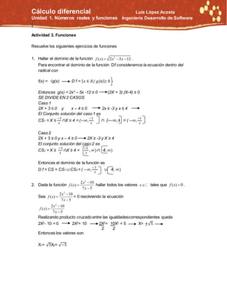 Cálculo diferencial Luis López Acosta
Unidad 1. Números reales y funciones Ingeniería Desarrollo de Software
|
Actividad 3. Funciones
Resuelve los siguientes ejercicios de funciones
1. Hallar el dominio de la función 2
( ) 2 5 12f x x x   .
Para encontrar el dominio de la función Df consideramos la ecuación dentro del
radical con
f(x) = √g(x) D f = { 𝑥 ∈ 𝑅/ 𝑔(x)≥ 0
Entonces g(x) = 2x2
– 5x -12 ≥ 0 (2X + 3) (X-4) ≥ 0
SE DIVIDE EN 2 CASOS
Caso 1
2X + 3 ≤ 0 y x – 4 ≤ 0 2x ≤ -3 y x ≤ 4
El Conjunto solución del caso 1 es
CS1 = X ≤
−3
2
∩X ≤ 4 = (−∞,
−3
2
∩ (-−∞,4 = ( −∞,
−3
2
Caso 2
2X + 3 ≥ 0 y x – 4 ≥ 0 2X ≥ -3 y X ≥ 4
El conjunto solución del caso 2 es
CS2 = X ≥
−3
2
∩X ≥ 4 =
−3
2
, ∞) ∩ 4, ∞)
Entonces el dominio de la función es
D f = CS = CS1 ∪ CS2 = ( −∞,
−3
2
∪ 4, ∞)
2. Dada la función
2
2 10
( )
7 5
x
f x
x



hallar todos los valores x tales que ( ) 0f x  .
Sea
2
2 10
( )
7 5
x
f x
x



= 0 resolviendo la ecuación
2
2 10
( )
7 5
x
f x
x



Realizando producto cruzado entre las igualdadescorrespondientes queda
2X2
- 10 = 0 2X2
= 10 2X2
= 10X2
= 5 X= ±√5
2 2
Entonces los valores son
X1= √5X2= √−5
 