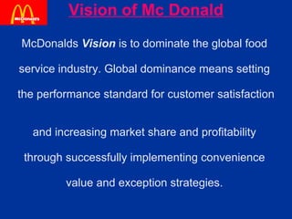 Vision of Mc Donald McDonalds  Vision  is to dominate the global food  service industry. Global dominance means setting  the performance standard for customer satisfaction  and increasing market share and profitability  through successfully implementing convenience  value and exception strategies.  