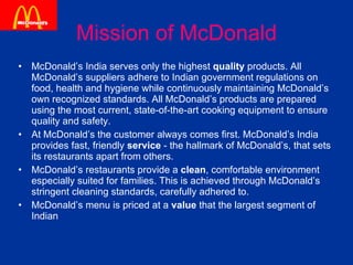 Mission of McDonald McDonald’s India serves only the highest  quality  products. All McDonald’s suppliers adhere to Indian government regulations on food, health and hygiene while continuously maintaining McDonald’s own recognized standards. All McDonald’s products are prepared using the most current, state-of-the-art cooking equipment to ensure quality and safety. At McDonald’s the customer always comes first. McDonald’s India provides fast, friendly  service  - the hallmark of McDonald’s, that sets its restaurants apart from others. McDonald’s restaurants provide a  clean , comfortable environment especially suited for families. This is achieved through McDonald’s stringent cleaning standards, carefully adhered to.  McDonald’s menu is priced at a  value  that the largest segment of Indian  