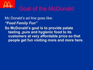 Goal of the McDonald Mc Donald’s ad line goes like: “ Food Family Fun” So McDonald’s goal is to provide palate tasting ,pure and hygienic food to its customers at very affordable price so that people get fun visiting more and more here. 