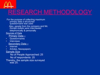 RESEARCH METHODOLOGY For the purpose of collecting maximum primary data a structured questionnaire was used  Also, people from the company and Mc Donald outlets were interviewed telephonically & personally   Sources of Data Primary   Data –   Questionnaires  Interviews Secondary Data – Internet Articles, Newspapers Sample Size No of People Approached :  25 No of respondents: 25 Thereby, the sample size surveyed was 25. 