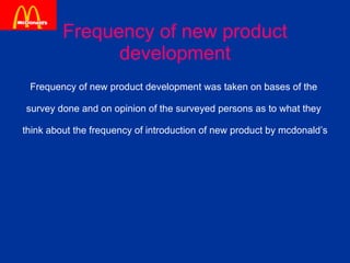 Frequency of new product development Frequency of new product development was taken on bases of the  survey done and on opinion of the surveyed persons as to what they  think about the frequency of introduction of new product by mcdonald’s 