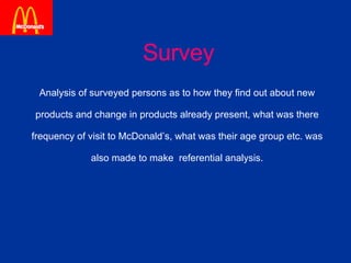 Survey Analysis of surveyed persons as to how they find out about new  products and change in products already present, what was there  frequency of visit to McDonald’s, what was their age group etc. was  also made to make  referential analysis.  