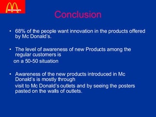 Conclusion 68% of the people want innovation in the products offered by Mc Donald’s. The level of awareness of new Products among the regular customers is  on a 50-50 situation Awareness of the new products introduced in Mc Donald’s is mostly through  visit to Mc Donald’s outlets and by seeing the posters pasted on the walls of outlets.  