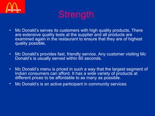 Strength   Mc Donald’s serves its customers with high quality products. There are extensive quality tests at the supplier and all products are examined again in the restaurant to ensure that they are of highest quality possible. Mc Donald’s provides fast, friendly service. Any customer visiting Mc Donald’s is usually served within 60 seconds. Mc Donald’s menu is priced in such a way that the largest segment of Indian consumers can afford. It has a wide variety of products at different prices to be affordable to as many as possible. Mc Donald’s is an active participant in community services   