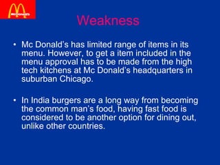 Weakness   Mc Donald’s has limited range of items in its menu. However, to get a item included in the menu approval has to be made from the high tech kitchens at Mc Donald’s headquarters in suburban Chicago. In India burgers are a long way from becoming the common man’s food, having fast food is considered to be another option for dining out, unlike other countries. 