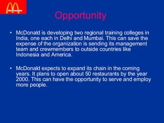 Opportunity  McDonald is developing two regional training colleges in India, one each in Delhi and Mumbai. This can save the expense of the organization is sending its management team and crewmembers to outside countries like Indonesia and America. McDonald expects to expand its chain in the coming years. It plans to open about 50 restaurants by the year 2000. This can have the opportunity to serve and employ more people. 