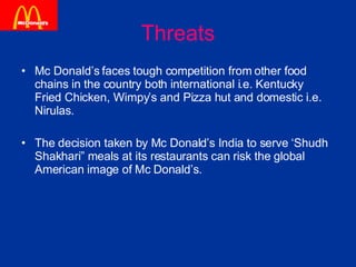 Threats Mc Donald’s faces tough competition from other food chains in the country both international i.e. Kentucky Fried Chicken, Wimpy’s and Pizza hut and domestic i.e. Nirulas. The decision taken by Mc Donald’s India to serve ‘Shudh Shakhari” meals at its restaurants can risk the global American image of Mc Donald’s. 