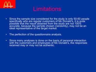 Limitations   Since the sample size considered for the study is only 50-60 people specifically who are regular customers of Mc Donald’s, it is quite possible that the result obtained from the study are not 100% accurate, because the sample chosen (randomly), may not be an ideal representative of the target market. The perfection of the questionnaire analysis. Since many analyses is done on the basis of personal interaction with the customers and employees of Mc Donald’s, the responses received may or may not be authentic. 