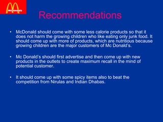 Recommendations  McDonald should come with some less calorie products so that it does not harm the growing children who like eating only junk food. It should come up with more of products, which are nutritious because growing children are the major customers of Mc Donald’s. Mc Donald’s should first advertise and then come up with new products in the outlets to create maximum recall in the mind of potential customer. It should come up with some spicy items also to beat the competition from Nirulas and Indian Dhabas. 