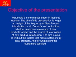 Objective of the presentation McDonald’s is the market leader in fast food  industry. The aim of this presentation is to get  an insight of the frequency of New Product  Introduction in Mc Donald’s and to find that  whether customers are aware of new  products in time and the source of information  of new product introduction. The aim is also  to find out the factors that make customers try new products. And for what extent the  customers satisfied.  
