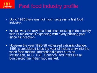 Fast food industry profile Up to 1995 there was not much progress in fast food industry. Nirulas was the only fast food chain existing in the country with its restaurants expanding with every passing year since its inception.  However the year 1995-96 witnessed a drastic change. 1996 is considered to be the year of India’s entry into the world food market. International giants such as McDonalds, KFC, TGIF, Dominos, and Pizza Hut all bombarded the Indian food market. 