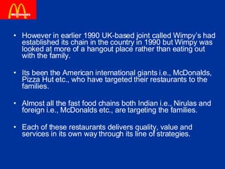 However in earlier 1990 UK-based joint called Wimpy’s had established its chain in the country in 1990 but Wimpy was looked at more of a hangout place rather than eating out with the family. Its been the American international giants i.e., McDonalds, Pizza Hut etc., who have targeted their restaurants to the families.  Almost all the fast food chains both Indian i.e., Nirulas and foreign i.e., McDonalds etc., are targeting the families.  Each of these restaurants delivers quality, value and services in its own way through its line of strategies.  