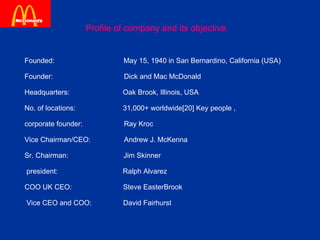 Profile of company and its objective Founded:  May 15, 1940 in San Bernardino, California (USA) Founder:  Dick and Mac McDonald  Headquarters:  Oak Brook, Illinois, USA  No. of locations:  31,000+ worldwide[20] Key people , corporate founder:  Ray Kroc  Vice Chairman/CEO:  Andrew J. McKenna  Sr. Chairman:  Jim Skinner  president:  Ralph Alvarez    COO UK CEO:  Steve EasterBrook  Vice CEO and COO:  David Fairhurst  