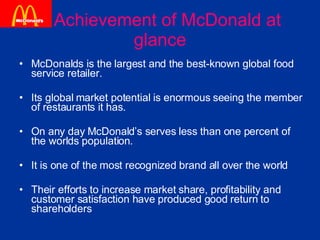 Achievement of McDonald at glance McDonalds is the largest and the best-known global food service retailer.  Its global market potential is enormous seeing the member of restaurants it has.  On any day McDonald’s serves less than one percent of the worlds population.  It is one of the most recognized brand all over the world  Their efforts to increase market share, profitability and customer satisfaction have produced good return to shareholders  