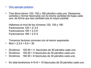 • Otro ejemplo práctico:
• Tres libros tienen 120, 150 y 180 párrafos cada uno. Deseamos
cortarlos y formar fascículos con la misma cantidad de hojas cada
uno, de forma que esa cantidad sea la mayor posible.
Hallamos el mcd de los números 120, 150 y 180
Factorizamos 120 = 23
.3.5
Factorizamos 150 = 2.3.52
Factorizamos 180 = 2.32
.5
Tomamos factores comunes con el menor exponente:
• Mcd = 2.3.5 = 6.5 = 30
• Dividimos 120:30 = 4 fascículos de 30 párrafos cada uno.
• Dividimos 150:30 = 5 fascículos de 30 párrafos cada uno.
• Dividimos 180:30 = 6 fascículos de 30 párrafos cada uno.
• En total tendremos 4+5+6 = 15 fascículos de 30 párrafos cada uno.
 