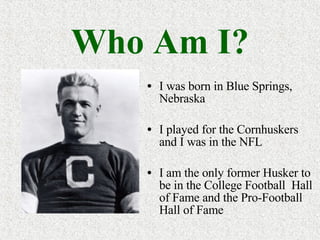 Who Am I? I was born in Blue Springs, Nebraska I played for the Cornhuskers and I was in the NFL I am the only former Husker to be in the College Football  Hall of Fame and the Pro-Football Hall of Fame 