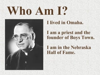 I lived in Omaha. I am a priest and the founder of Boys Town. I am in the Nebraska Hall of Fame. Who Am I? 