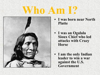 Who Am I? I was born near North Platte I was an Ogalala Sioux Chief who led attacks with Crazy Horse  I am the only Indian leader to win a war against the U.S. Government  