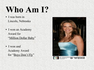 Who Am I? I was born in  Lincoln, Nebraska I won an Academy Award for  “ Million Dollar Baby ”  I won and  Academy Award for “ Boys Don’t Fly ” 