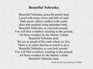 Beautiful Nebraska Beautiful Nebraska, peaceful prairie land Laced with many rivers and hills of sand Dark green valleys cradled in the earth, Rain and sunshine bring abundant birth,  Beautiful Nebraska, as you look around,  You will find a rainbow reaching to the ground; All these wonders by the Master’s hand; Beautiful Nebraska land. We are so proud of this state where we live, There is no place that has so much to give. Beautiful Nebraska, as you look around,  You will find a rainbow reaching to the ground; All these wonders by the Master’s hand. Beautiful Nebraska land.   Words by Jim Fras and Guy G. Miller 