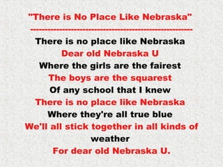 "There is No Place Like Nebraska"  -------------------------------------------------------- There is no place like Nebraska  Dear old Nebraska U  Where the girls are the fairest  The boys are the squarest  Of any school that I knew  There is no place like Nebraska  Where they're all true blue  We'll all stick together in all kinds of  weather  For dear old Nebraska U. 