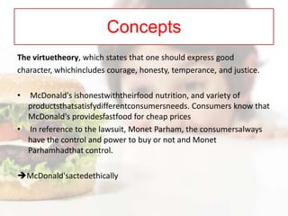 Concepts
The virtuetheory, which states that one should express good
character, whichincludes courage, honesty, temperance, and justice.
•

McDonald's ishonestwiththeirfood nutrition, and variety of
productsthatsatisfydifferentconsumersneeds. Consumers know that
McDonald's providesfastfood for cheap prices
• In reference to the lawsuit, Monet Parham, the consumersalways
have the control and power to buy or not and Monet
Parhamhadthat control.

McDonald'sactedethically

 