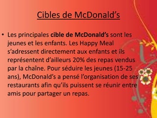 Cibles de McDonald’s
• Les principales cible de McDonald’s sont les
jeunes et les enfants. Les Happy Meal
s’adressent directement aux enfants et ils
représentent d’ailleurs 20% des repas vendus
par la chaîne. Pour séduire les jeunes (15-25
ans), McDonald’s a pensé l’organisation de ses
restaurants afin qu’ils puissent se réunir entre
amis pour partager un repas.
 