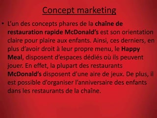Concept marketing
• L’un des concepts phares de la chaîne de
restauration rapide McDonald’s est son orientation
claire pour plaire aux enfants. Ainsi, ces derniers, en
plus d’avoir droit à leur propre menu, le Happy
Meal, disposent d’espaces dédiés où ils peuvent
jouer. En effet, la plupart des restaurants
McDonald’s disposent d’une aire de jeux. De plus, il
est possible d’organiser l’anniversaire des enfants
dans les restaurants de la chaîne.
 