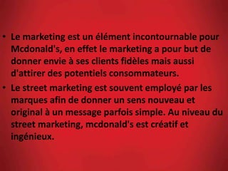 • Le marketing est un élément incontournable pour
Mcdonald's, en effet le marketing a pour but de
donner envie à ses clients fidèles mais aussi
d'attirer des potentiels consommateurs.
• Le street marketing est souvent employé par les
marques afin de donner un sens nouveau et
original à un message parfois simple. Au niveau du
street marketing, mcdonald's est créatif et
ingénieux.
 