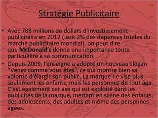 Stratégie Publicitaire
• Avec 788 millions de dollars d’investissement
publicitaire en 2012 ( soit 2% des dépenses totales du
marché publicitaire mondial), on peut dire
que McDonald’s donne une importance toute
particulière à sa communication.
• Depuis 2009, l’enseigne a adopté un nouveau slogan
“Venez comme vous êtes”, ce qui montre bien sa
volonté d’élargir son public. La marque ne vise plus
seulement les enfants, mais les personnes de tout âge.
C’est également cet axe qui est exploité dans les
publicités de la marque, mettant en scène des enfants,
des adolescents, des adultes et même des personnes
âgées.
 