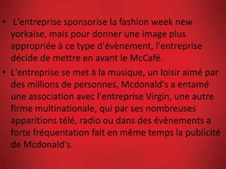 • L'entreprise sponsorise la fashion week new
yorkaise, mais pour donner une image plus
appropriée à ce type d'évènement, l'entreprise
décide de mettre en avant le McCafé.
• L'entreprise se met à la musique, un loisir aimé par
des millions de personnes, Mcdonald's a entamé
une association avec l'entreprise Virgin, une autre
firme multinationale, qui par ses nombreuses
apparitions télé, radio ou dans des évènements a
forte fréquentation fait en même temps la publicité
de Mcdonald's.
 
