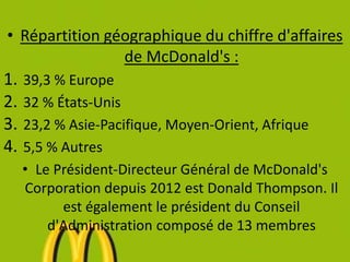 • Répartition géographique du chiffre d'affaires
de McDonald's :
1. 39,3 % Europe
2. 32 % États-Unis
3. 23,2 % Asie-Pacifique, Moyen-Orient, Afrique
4. 5,5 % Autres
• Le Président-Directeur Général de McDonald's
Corporation depuis 2012 est Donald Thompson. Il
est également le président du Conseil
d'Administration composé de 13 membres
 