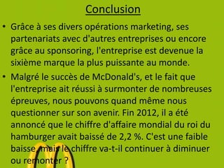 Conclusion
• Grâce à ses divers opérations marketing, ses
partenariats avec d'autres entreprises ou encore
grâce au sponsoring, l'entreprise est devenue la
sixième marque la plus puissante au monde.
• Malgré le succès de McDonald's, et le fait que
l'entreprise ait réussi à surmonter de nombreuses
épreuves, nous pouvons quand même nous
questionner sur son avenir. Fin 2012, il a été
annoncé que le chiffre d'affaire mondial du roi du
hamburger avait baissé de 2,2 %. C'est une faible
baisse, mais le chiffre va-t-il continuer à diminuer
ou remonter ?
 