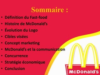 Sommaire :
• Définition du Fast-food
• Histoire de McDonald’s
• Évolution du Logo
• Cibles visées
• Concept marketing
• McDonald’s et la communication
• Concurrence
• Stratégie économique
• Conclusion
 