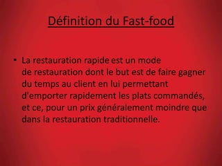 Définition du Fast-food
• La restauration rapide est un mode
de restauration dont le but est de faire gagner
du temps au client en lui permettant
d'emporter rapidement les plats commandés,
et ce, pour un prix généralement moindre que
dans la restauration traditionnelle.
 