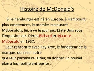 Histoire de McDonald’s
Si le hamburger est né en Europe, à Hambourg
plus exactement, le premier restaurant
McDonald's, lui, a vu le jour aux États-Unis sous
l'impulsion des frères Richard et Maurice
McDonald en 1937.
Leur rencontre avec Ray Kroc, le fondateur de la
marque, qui n'est autre
que leur partenaire laitier, va donner un nouvel
élan à leur petite entreprise .
 