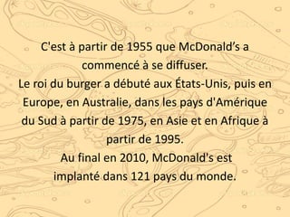 C'est à partir de 1955 que McDonald’s a
commencé à se diffuser.
Le roi du burger a débuté aux États-Unis, puis en
Europe, en Australie, dans les pays d'Amérique
du Sud à partir de 1975, en Asie et en Afrique à
partir de 1995.
Au final en 2010, McDonald's est
implanté dans 121 pays du monde.
 