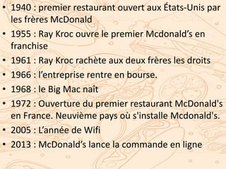 • 1940 : premier restaurant ouvert aux États-Unis par
les frères McDonald
• 1955 : Ray Kroc ouvre le premier Mcdonald’s en
franchise
• 1961 : Ray Kroc rachète aux deux frères les droits
• 1966 : l’entreprise rentre en bourse.
• 1968 : le Big Mac naît
• 1972 : Ouverture du premier restaurant McDonald's
en France. Neuvième pays où s'installe Mcdonald's.
• 2005 : L’année de Wifi
• 2013 : McDonald’s lance la commande en ligne
 