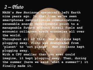 2 – Pluto
NASA’s New Horizons spacecraft left Earth
nine years ago. In that time we’ve seen
smartphones revolutionise communications,
renewable energy developments point to a
manageable future without fossil fuels and
economic collapses wreck economies all over
the world.
Throughout all of this, New Horizons kept
plugging away. Pluto was downgraded from
‘planet’ to ‘not planet’, New Horizons kept
plugging away.
With a CPU smaller than you ever could
imagine, it kept plugging away. Then, during
the summer (have we said ‘what a summer?’) it
finally made it.
 