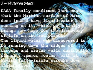 3 – Water on Mars
NASA finally confirmed last month
that the Martian surface of Mars
does indeed have liquid water
running on it, which potentially
brings new hope for the discovery
of life on the red planet.
The liquid water was discovered to
be running down the ridges of
canyons and crater walls during the
planet’s summer months, with it
having left visible streaks down
their slopes.
 