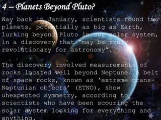 4 – Planets Beyond Pluto?
Way back in January, scientists found two
planets, potentially as big as Earth,
lurking beyond Pluto in our solar system,
in a discovery that “may be truly
revolutionary for astronomy”.
The discovery involved measurements of
rocks located well beyond Neptune. A belt
of space rocks, known as ‘extreme trans-
Neptunian objects’ (ETNO), show
unexpected symmetry, according to
scientists who have been scouring the
solar system looking for everything and
anything.
 